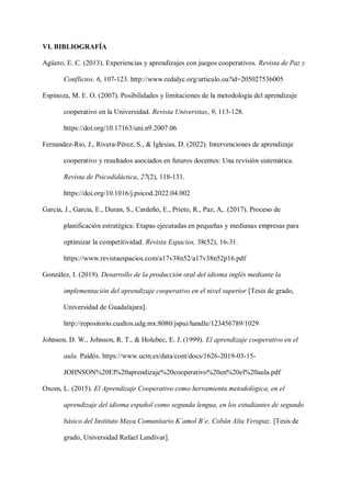 VI. BIBLIOGRAFÍA
Agüero, E. C. (2013). Experiencias y aprendizajes con juegos cooperativos. Revista de Paz y
Conflictos. 6, 107-123. http://www.redalyc.org/articulo.oa?id=205027536005
Espinoza, M. E. O. (2007). Posibilidades y limitaciones de la metodología del aprendizaje
cooperativo en la Universidad. Revista Universitas, 9, 113-128.
https://doi.org/10.17163/uni.n9.2007.06
Fernandez-Rio, J., Rivera-Pérez, S., & Iglesias, D. (2022). Intervenciones de aprendizaje
cooperativo y resultados asociados en futuros docentes: Una revisión sistemática.
Revista de Psicodidáctica, 27(2), 118-131.
https://doi.org/10.1016/j.psicod.2022.04.002
Garcia, J., Garcia, E., Duran, S., Cardeño, E., Prieto, R., Paz, A,. (2017). Proceso de
planificación estratégica: Etapas ejecutadas en pequeñas y medianas empresas para
optimizar la competitividad. Revista Espacios, 38(52), 16-31.
https://www.revistaespacios.com/a17v38n52/a17v38n52p16.pdf
González, I. (2019). Desarrollo de la producción oral del idioma inglés mediante la
implementación del aprendizaje cooperativo en el nivel superior [Tesis de grado,
Universidad de Guadalajara].
http://repositorio.cualtos.udg.mx:8080/jspui/handle/123456789/1029
Johnson, D. W., Johnson, R. T., & Holubec, E. J. (1999). El aprendizaje cooperativo en el
aula. Paidós. https://www.ucm.es/data/cont/docs/1626-2019-03-15-
JOHNSON%20El%20aprendizaje%20cooperativo%20en%20el%20aula.pdf
Oxom, L. (2015). El Aprendizaje Cooperativo como herramienta metodológica, en el
aprendizaje del idioma español como segunda lengua, en los estudiantes de segundo
básico del Instituto Maya Comunitario K´amol B´e, Cobán Alta Verapaz. [Tesis de
grado, Universidad Rafael Landívar].
 