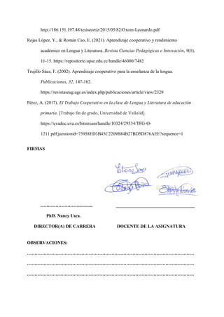 http://186.151.197.48/tesiseortiz/2015/05/82/Oxom-Leonardo.pdf
Rojas López, Y., & Román Cao, E. (2021). Aprendizaje cooperativo y rendimiento
académico en Lengua y Literatura. Revista Ciencias Pedagógicas e Innovación, 9(1),
11-15. https://repositorio.upse.edu.ec/handle/46000/7482
Trujillo Sáez, F. (2002). Aprendizaje cooperativo para la enseñanza de la lengua.
Publicaciones, 32, 147-162.
https://revistaseug.ugr.es/index.php/publicaciones/article/view/2329
Pérez, A. (2017). El Trabajo Cooperativo en la clase de Lengua y Literatura de educación
primaria. [Trabajo fin de grado, Universidad de Vallolid].
https://uvadoc.uva.es/bitstream/handle/10324/29534/TFG-O-
1211.pdf;jsessionid=73958ED3B45C2209B84B27BD5D876AEE?sequence=1
FIRMAS
………………………….…. ___________________________________
PhD. Nancy Usca.
DIRECTOR(A) DE CARRERA DOCENTE DE LA ASIGNATURA
OBSERVACIONES:
…………………………………………………………………………………………………
…………………………………………………………………………………………………
…………………………………………………………………………………………………
 