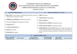 UNIVERSIDAD NACIONAL DE CHIMBORAZO
FACULTAD DE CIENCIAS DE LA EDUCACIÓN, HUMANAS Y TECNOLOGÍAS
CARRERA DE PEDAGOGÍA DE LA LENGUA Y LA LITERATURA
PLAN DE CLASE N°1
1
I. DATOS INFORMATIVOS: II. ORGANIZACIÓN DE LA CLASE:
• DOCENTE: Coronel Andrea, Loja Maribel, Pérez Génesis, Pilataxi
Bersabe, Rojas Carolina, Ruiz Joseph.
• PERÍODO ACADÉMICO: diciembre/enero 2023-2S
• Carrera De Pedagogía de la Lengua y la Literatura
• PARALELO: “A”
• N° DE ESTUDIANTES: 59
• FECHA: 30-01-2024
• DURACIÓN: 60 minutos
• ÁREA: Educación
• ASIGNATURA: Infopedagogía
• N° DE UNIDAD: II
• TÍTULO DE LA UNIDAD: Comprensión Lectora
• TEMA ARTICULADOR: El Lazarillo de Tormes
• CRITERIOS DE EVALUACIÓN. Relacionar la obra “El Lazarillo de
Tormes” desde un punto de vista axiológico con la vida de varios niños y
jóvenes de nuestra sociedad ecuatoriana. Desarrollar el nivel crítico de
lectura.
III. PROCESO DIDÁCTICO:
RESULTADOS DE
APRENDIZAJE
CONTENIDOS
ESTRATEGIAS
METODOLÓGICAS
CRITERIOS DE
EVALUACIÓN:
RECURSOS
DIDÁCTICOS
EVALUACIÓN
 