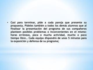 • Casi para terminar, píde a cada pareja que presente su 
propuesta. Pídeles también a todos los demás alumnos que al 
finalizar la presentación del programa de sus compañeros 
planteen posibles problemas o inconvenientes en el mismo: 
horas erróneas, poca o mucha actividad, mucho o poco 
tiempo libre… Cada equipo dispondrá de unos 5 minutos para 
la exposición y defensa de su programa; 
 