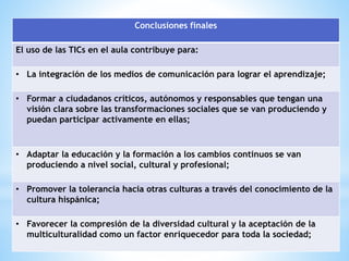 Conclusiones finales 
El uso de las TICs en el aula contribuye para: 
• La integración de los medios de comunicación para lograr el aprendizaje; 
• Formar a ciudadanos críticos, autónomos y responsables que tengan una 
visión clara sobre las transformaciones sociales que se van produciendo y 
puedan participar activamente en ellas; 
• Adaptar la educación y la formación a los cambios continuos se van 
produciendo a nivel social, cultural y profesional; 
• Promover la tolerancia hacia otras culturas a través del conocimiento de la 
cultura hispánica; 
• Favorecer la compresión de la diversidad cultural y la aceptación de la 
multiculturalidad como un factor enriquecedor para toda la sociedad; 
 