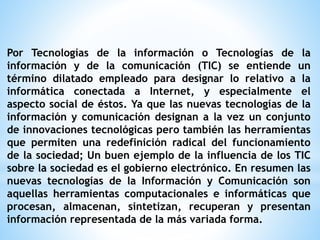 Por Tecnologías de la información o Tecnologías de la 
información y de la comunicación (TIC) se entiende un 
término dilatado empleado para designar lo relativo a la 
informática conectada a Internet, y especialmente el 
aspecto social de éstos. Ya que las nuevas tecnologías de la 
información y comunicación designan a la vez un conjunto 
de innovaciones tecnológicas pero también las herramientas 
que permiten una redefinición radical del funcionamiento 
de la sociedad; Un buen ejemplo de la influencia de los TIC 
sobre la sociedad es el gobierno electrónico. En resumen las 
nuevas tecnologías de la Información y Comunicación son 
aquellas herramientas computacionales e informáticas que 
procesan, almacenan, sintetizan, recuperan y presentan 
información representada de la más variada forma. 
 