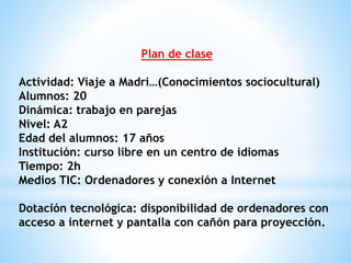 Plan de clase 
Actividad: Viaje a Madri…(Conocimientos sociocultural) 
Alumnos: 20 
Dinámica: trabajo en parejas 
Nivel: A2 
Edad del alumnos: 17 años 
Institución: curso libre en un centro de idiomas 
Tiempo: 2h 
Medios TIC: Ordenadores y conexión a Internet 
Dotación tecnológica: disponibilidad de ordenadores con 
acceso a internet y pantalla con cañón para proyección. 
 