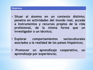 Objetivos 
• Situar al alumno en un contexto distinto; 
penetra en actividades del mundo real, accede 
a instrumentos y recursos propios de la vida 
profesional, de la misma forma que un 
investigador o un técnico; 
• Explorar comportamientos socioculturales 
asociados a la realidad de los países hispánicos; 
• Promover un aprendizaje cooperativo, un 
aprendizaje por experiencia; 
 