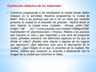 Explotación didáctica de los materiales 
• Comienza proponiendo a los estudiantes la ciudad donde deben 
trabajar en la actividad. Nosotros proponemos la ciudad de 
Madri. Diles a los alumnos que van a ver un vídeo que también 
presenta la ciudad en el buscador de youtube - Madrid desde el 
aire: Madrid, la ciudad entre ciudades - (iframe width="260" 
height="146" src="//www.youtube.com/embed/YZ800gwEhDM" 
frameborder="0" allowfullscreen></iframe). Pídeles a los alumnos 
que resuman lo visto y que respondan a una serie de preguntas 
como: [¿Puedes enumerar los diferentes aspectos en los que se 
divide el vídeo?; ¿Puedes citar alguno o algunos de los lugares 
que aparecen?; ¿Qué adjetivos usan para la descripción de la 
ciudad? ; ¿Qué imagen es la que se presenta de la ciudad]. Por 
último, pídeles que muestren su acuerdo o desacuerdo con la 
imagen de la ciudad que transmite el vídeo; 
 