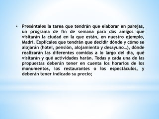• Preséntales la tarea que tendrán que elaborar en parejas, 
un programa de fin de semana para dos amigos que 
visitarán la ciudad en la que están, en nuestro ejemplo, 
Madri. Explícales que tendrán que decidir dónde y cómo se 
alojarán (hotel, pensión, alojamiento y desayuno…), dónde 
realizarán las diferentes comidas a lo largo del día, qué 
visitarán y qué actividades harán. Todas y cada una de las 
propuestas deberán tener en cuenta los horarios de los 
monumentos, los restaurantes o los espectáculos, y 
deberán tener indicado su precio; 
 