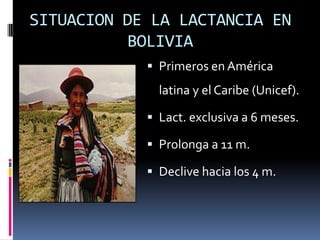 SITUACION DE LA LACTANCIA EN BOLIVIAPrimeros en América latina y el Caribe (Unicef).Lact. exclusiva a 6 meses.Prolonga a 11 m.Declive hacia los 4 m.