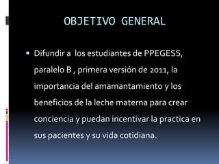 OBJETIVO GENERALDifundir a  los estudiantes de PPEGESS, paralelo B ,primera versión de 2011, la importancia del amamantamiento y los beneficios de la leche materna para crear conciencia y puedan incentivar la practica en sus pacientes y su vida cotidiana.  