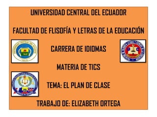 UNIVERSIDAD CENTRAL DEL ECUADOR
FACULTAD DE FLISOFÍA Y LETRAS DE LA EDUCACIÓN

CARRERA DE IDIOMAS
MATERIA DE TICS
TEMA: EL PLAN DE CLASE

TRABAJO DE: ELIZABETH ORTEGA

 