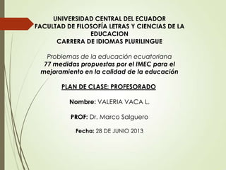 UNIVERSIDAD CENTRAL DEL ECUADOR
FACULTAD DE FILOSOFÍA LETRAS Y CIENCIAS DE LA
EDUCACION
CARRERA DE IDIOMAS PLURILINGUE
Problemas de la educación ecuatoriana
77 medidas propuestas por el IMEC para el
mejoramiento en la calidad de la educación
PLAN DE CLASE: PROFESORADO
Nombre: VALERIA VACA L.
PROF: Dr. Marco Salguero
Fecha: 28 DE JUNIO 2013

 