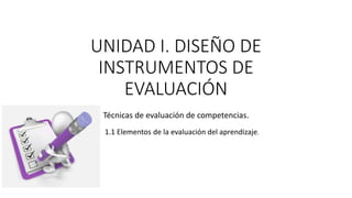 UNIDAD I. DISEÑO DE
INSTRUMENTOS DE
EVALUACIÓN
Técnicas de evaluación de competencias.
1.1 Elementos de la evaluación del aprendizaje.
 