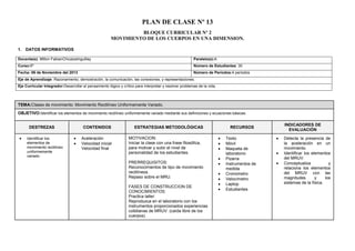 PLAN DE CLASE Nº 13
BLOQUE CURRICULAR Nº 2
MOVIMIENTO DE LOS CUERPOS EN UNA DIMENSION.
1. DATOS INFORMATIVOS
Docente(s): Milton FabianChicaizaInguillay

Paralelo(s):A

Curso:5º

Número de Estudiantes: 30

Fecha: 06 de Noviembre del 2013

Número de Períodos:4 periodos

Eje de Aprendizaje: Razonamiento, demostración, la comunicación, las conexiones, y representaciones.
Eje Curricular Integrador:Desarrollar el pensamiento lógico y crítico para interpretar y resolver problemas de la vida.

TEMA:Clases de movimiento: Movimiento Rectilíneo Uniformemente Variado.
OBJETIVO:Identificar los elementos de movimiento rectilíneo uniformemente variado mediante sus definiciones y ecuaciones básicas.
DESTREZAS
Identificar los
elementos de
movimiento rectilíneo
uniformemente
variado

CONTENIDOS
Aceleración
Velocidad inicial
Velocidad final

ESTRATEGIAS METODOLÓGICAS
MOTIVACION:
Iniciar la clase con una frase filosófica,
para motivar y subir el nivel de
personalidad de los estudiantes.
PRERREQUISITOS:
Reconocimientos de tipo de movimiento
rectilíneos.
Repaso sobre el MRU.
FASES DE CONSTRUCCION DE
CONOCIMIENTOS:
Practica taller:
Reproduzca en el laboratorio con los
instrumentos proporcionados experiencias
cotidianas de MRUV. (caída libre de los
cuerpos).

RECURSOS
Texto
Móvil
Maqueta de
laboratorio
Pizarra
Instrumentos de
medida
Cronometro
Velocímetro
Laptop
Estudiantes

INDICADORES DE
EVALUACIÓN
Detecta la presencia de
la aceleración en un
movimiento.
Identificar los elementos
del MRUV.
Conceptualiza
y
relaciona los elementos
del MRUV con las
magnitudes
y
los
sistemas de la física.

 