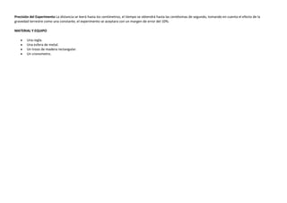 Precisión del Experimento La distancia se leerá hasta los centímetros, el tiempo se obtendrá hasta las centésimas de segundo, tomando en cuenta el efecto de la
gravedad terrestre como una constante, el experimento se aceptara con un margen de error del 10%.
MATERIAL Y EQUIPO
Una regla.
Una esfera de metal.
Un trozo de madera rectangular.
Un cronometro.

 