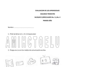 EVALUACION DE LOS APRENDIZAJES
SEGUNDO TRIMESTRE
BLOQUES CURRICULARES No. 3 y No. 4
PRIMER AÑO
Nombre: ………………………………………………
1.- Pinte las letras A, E, I, O, U (mayúsculas)
2.- Ponga una cruz en los medios de comunicación escritos.
 