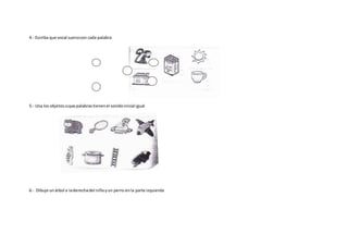 4.- Escriba que vocal suenacon cada palabra
5.- Una los objetoscuyaspalabrastienenel sonidoinicial igual
6.- Dibuje unárbol a laderechadel niñoyun perro enla parte izquierda
 