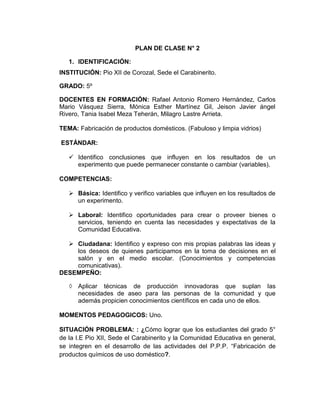 PLAN DE CLASE N° 2
1. IDENTIFICACIÓN:
INSTITUCIÓN: Pio XII de Corozal, Sede el Carabinerito.
GRADO: 5º
DOCENTES EN FORMACIÓN: Rafael Antonio Romero Hernández, Carlos
Mario Vásquez Sierra, Mónica Esther Martínez Gil, Jeison Javier ángel
Rivero, Tania Isabel Meza Teherán, Milagro Lastre Arrieta.
TEMA: Fabricación de productos domésticos. (Fabuloso y limpia vidrios)
ESTÁNDAR:
 Identifico conclusiones que influyen en los resultados de un
experimento que puede permanecer constante o cambiar (variables).
COMPETENCIAS:
 Básica: Identifico y verifico variables que influyen en los resultados de
un experimento.
 Laboral: Identifico oportunidades para crear o proveer bienes o
servicios, teniendo en cuenta las necesidades y expectativas de la
Comunidad Educativa.
 Ciudadana: Identifico y expreso con mis propias palabras las ideas y
los deseos de quienes participamos en la toma de decisiones en el
salón y en el medio escolar. (Conocimientos y competencias
comunicativas).
DESEMPEÑO:
◊ Aplicar técnicas de producción innovadoras que suplan las
necesidades de aseo para las personas de la comunidad y que
además propicien conocimientos científicos en cada uno de ellos.
MOMENTOS PEDAGOGICOS: Uno.
SITUACIÓN PROBLEMA: : ¿Cómo lograr que los estudiantes del grado 5°
de la I.E Pio XII, Sede el Carabinerito y la Comunidad Educativa en general,
se integren en el desarrollo de las actividades del P.P.P. “Fabricación de
productos químicos de uso doméstico?.
 