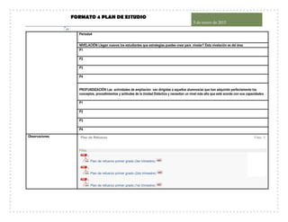 FORMATO 4 PLAN DE ESTUDIO
5 de enero de 2015
15
Periodo4
NIVELACIÓN Llegan nuevos los estudiantes que estrategias puedes crear para nivelar? Esta nivelación es del área
P1
P2
P3
P4
PROFUNDIZACIÓN Las actividades de ampliación van dirigidas a aquellos alumnos/as que han adquirido perfectamente los
conceptos, procedimientos y actitudes de la Unidad Didáctica y necesitan un nivel más alto que esté acorde con sus capacidades
P1
P2
P3
P4
Observaciones Plan de Refuerzo Files: 3
Files:
Plan de refuerzo primer grado (3er trimestre)
Plan de refuerzo primer grado (2do trimestre)
Plan de refuerzo primer grado (1er trimestre)
 
