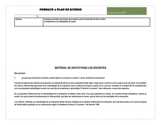 FORMATO 4 PLAN DE ESTUDIO
5 de enero de 2015
16
Anexos Coloque acá todos los anexos que requiere para el desarrollo de esta unidad
Complemente con bibliografía de apoyo
MATERIAL DE APOYO PARA LOS DOCENTES
Más ejemplos
1. ¿A que hace referencia el decreto cuando habla en el artículo 4 numeral 1 de los criterios de evaluación?
Cuando se habla de los criterios de evaluación no solamente abarca lo que el estudiante debe saber, saber hacer, convivir y ser en cada una de las áreas, sino también,
los marcos referenciales generales de la metodología de la evaluación que la institución propone a partir de un currículo centrado en el desarrollo de competencias,
con una propuesta metodológica acorde con este tipo de enseñanza y aprendizaje. El artículo 4 numeral 1 hace referencia a estos dos aspectos.
En la propuesta institucional de la metodológica de la evaluación se definen entre otros: Con qué propósitos se evalúa, con cuantas formas evaluativas, cuándo se
evalúa, con qué numero de evaluaciones en cada período, qué tipos de valoraciones se hacen, qué se hace con los resultados de la evaluación.
Los criterios referidos a la metodología de la evaluación deben hacerse evidentes en el sistema institucional de evaluación, del cual hacen parte y en el que los padres
de familia deben participar en su construcción según lo establece el artículo 15 numeral 1 del decreto 1290.
 