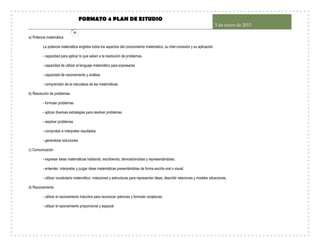 FORMATO 4 PLAN DE ESTUDIO
5 de enero de 2015
30
a) Potencia matemática
La potencia matemática engloba todos los aspectos del conocimiento matemático, su inter-conexión y su aplicación.
- capacidad para aplicar lo que saben a la resolución de problemas.
- capacidad de utilizar el lenguaje matemático para expresarse
- capacidad de razonamiento y análisis
- comprensión de la naturaleza de las matemáticas
b) Resolución de problemas
- formular problemas
- aplicar diversas estrategias para resolver problemas
- resolver problemas
- comprobar e interpretar resultados
- generalizar soluciones
c) Comunicación
- expresar ideas matemáticas hablando, escribiendo, demostrándolas y representándolas;
- entender, interpretar y juzgar ideas matemáticas presentándolas de forma escrita oral o visual;
- utilizar vocabulario matemático, notaciones y estructuras para representar ideas, describir relaciones y modelar situaciones.
d) Razonamiento
- utilizar el razonamiento inductivo para reconocer patrones y formular conjeturas;
- utilizar el razonamiento proporcional y espacial
 