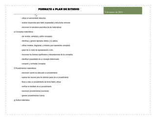 FORMATO 4 PLAN DE ESTUDIO
5 de enero de 2015
31
- utilizar el razonamiento deductivo
- analizar situaciones para hallar propiedades y estructuras comunes
- reconocer la naturaleza axiomática de las matemáticas
e) Conceptos matemáticos
- dar nombre, verbalizar y definir conceptos;
- identificar y generar ejemplos válidos y no validos;
- utilizar modelos, diagramas y símbolos para representar conceptos;
- pasar de un modo de representación a otro;
- reconocer los diversos significados e interpretaciones de los conceptos
- identificar propiedades de un concepto determinado
- comparar y contrastar conceptos
f) Procedimientos matemáticos
- reconocer cuando es adecuado un procedimiento
- explicar las razones para los distintos pasos de un procedimiento
- llevar a cabo un procedimiento de forma fiable y eficaz
- verificar el resultado de un procedimiento
- reconocer procedimientos incorrectos
- generar procedimientos nuevos
g) Actitud matemática
 