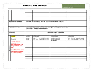 FORMATO 4 PLAN DE ESTUDIO
5 de enero de 2015
7
Vinculación con otras áreas QUE OTRAS AREAS TIENE QUE VER CON SU CONTENIDO. POR QUE? O EN QUE?
Proyectos transversales Usted cree que su contenido - los temas.. Desarrollan alguno de los proyectos transversales.
¿Cuál o cuáles y en que su tema es transversal?
Contenidos PROGRAMACION DE CONTENIDOS
Unidad 4
Contenidos
Unidad 4 FECHAS Conceptuales Procedimentales Actitudinales
Contenido
Cuántos temas por
contenido?
Mire los estándares y los
tiempos definidos en su
área
CUANTAS HORRAS LE VA
A DEDICAR A LA UNIDAD
1? O AL CONTENIDO 1
TEMAS ESTO SALE DE LOS ESTANDARES ESTO SALE DE LOS
ESTANDARES
ESTO SALE DE LOS ESTANDARES
 