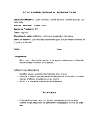 ESCUELA NORMAL SUPERIOR VILLAHERMOSA TOLIMA
Estudiantes Maestros: Julián Mendieta, Manuel Barbosa, Gerardo Buitrago, juan
pablo peña
Maestro Orientador: Mayerli Osorio
Campo de Practica: ENSVI
Grado: Segundo
Disciplina del saber: didáctica y práctica de tecnología e informática
Saber y/o Práctica: uso adecuado de artefactos para realizar tareas cotidianas en
el hogar y la escuela
Fecha: Hora:
Competencia:
Reconocer y describir la importancia de algunos artefactos en el desarrollo
de actividades cotidianas en mi entorno.
Indicadores de desempeño
 Identifica algunos artefactos tecnológicos de su entorno
 Describe la función que cumplen en el desarrollo de actividades cotidianas
algunos artefactos tecnológicos de su entorno.
 Participa activamente en el desarrollo de la clase.
Actividades
1. Observa el siguiente cartel con algunos aparatos tecnológicos de tu
entorno, luego discute con tus compañeros la respectiva utilidad de cada
uno.
 