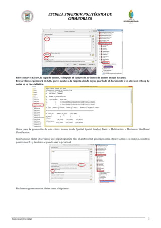 ESCUELA SUPERIOR POLITÉCNICA DE
CHIMBORAZO
Escuela de Forestal 2
Seleccionar el ráster, la capa de puntos, y después el campo de atributos de puntos en que basarse.
Este archivo segenerará en GSG, que si acudes a la carpeta donde hayas guardado el documento y se abre conel blog de
notas se ve la estadística.
Ahora para la generación de este ráster iremos desde Spatial Spatial Analyst Tools > Multivariate > Maximum Likelihood
Classification.
Insertamos el ráster observado y en «imput signature file» el archivo SGS generado antes. «Reject action» es opcional, nosotros
pondremos 0,1 y también se puede usar la prioridad
Finalmente generamos un ráster como el siguiente:
 