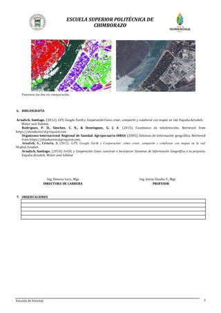 ESCUELA SUPERIOR POLITÉCNICA DE
CHIMBORAZO
Escuela de Forestal 3
Ponemos los dos en comparación.
6. BIBLIOGRAFÍA
Arnalich, Santiago. (2012). GPS, Google, Earth y Cooperación Como crear, compartir y colaborar con mapas en red. España:Arnalich,
Water and Habitat.
Rodríguez, P. D., Sánchez, C. N., & Domínguez, G. J. A. (2015). Cuestiones de teledetección. Retrieved from
https://ebookcentral.proquest.com
Organismo Internacional Regional de Sanidad Agropecuaria-OIRSA (2005). Sistemas de información geográfica. Retrieved
from https://ebookcentral.proquest.com.
Arnalich, S., Urruela, J. (2012). GPS, Google Earth y Cooperación: cómo crear, compartir y colaborar con mapas en la red.
Madrid:Arnalich.
Arnalich, Santiago. (2010). GvSIG y Cooperación Como construir e incorporar Sistemas de Información Geográfica a tu proyecto.
España:Arnalich, Water and hábitat
Ing. Ximena Lara., Mgs Ing. Jonny Guaiña Y., Mgs
DIRECTORA DE CARRERA PROFESOR
7. OBSERVACIONES
 