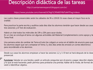Descripción didáctica de las tareas
http://cuentameenespanol.blogspot.com.br/
https://www.youtube.com/channel/UCNgF1CR9dEEYIldTaMiTFag/videos
Las cuatro clases presenciales serán los sábados de 9h a 10h30. En esas clases el mayor foco es la
oralidd.
Para practicar la parte escrita y auditiva cada diez días los alumnos tendrán que hacer desde sus casas
tres sesiones y el Test de evaluación.
Habrá un chat todos los miércoles de 19h a 20h para sacar dudas.
En un mes se concluye el tema con algunas actividdes del Material Complementario como apoyo y la
Tarea final.
Una semana antes de cambiar de Tema el tutor les colgará un aviso en el tablón de anuncio para que
los alumnos sepan que van a empezar el Tema 2 y dos días antes les enviará un correo electrónico
para recordárselo a los alumnos.
1º
Desde sus casas los alumnos empiezan a hacer las sesiones 1,2 y 3. El test se hará después de la clase
presencial.
Funciones: Saludar en una tienda y pedir un artículo; preguntar por el precio y pagar; describir objeto
y lo que se está haciendo; pedir permiso para probarse una prenda; hablar de la moda, de formas de
vestir e Identificar objetos.
 