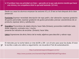  El profesor trae una actividad con Estar + gerundio en la que cada alumno tendrá que hacer
una mímica y los compañeros dirán lo que está haciendo. (10 min)
4º
Desde sus casas los alumnos empiezan las sesiones 4,5 y 6. El test se hará después de la clase
presencial.
Funciones: Expresar necesidad; descripción de ropa; pedir y dar valoración; expresar gradación
de gustos personales; expresar gradación de gustos personales; precisar características de un
producto; expresar alivio y satisfacción;
Gramática: Pronombres de objeto directo; hacer falta (Sintaxis); pronombre indefinido nada;
doble negación; contraste muy / mucho.
presente de indicativo de encantar. (Sintaxis); hacer falta;
Léxico: Expresiones de alivio; léxico de la moda; adjetivos para describir y valorar ropa.
5º
El miércoles por la noche habrá un chat de19h a 20h con el tutor para sacar las dudas. El tutor
le escribe a cada uno sobre su seguimiento. Les recuerda el Test de autoevaluación.
http://cuentameenespanol.blogspot.com.br/
https://www.youtube.com/channel/UCNgF1CR9dEEYIldTaMiTFag/videos
 