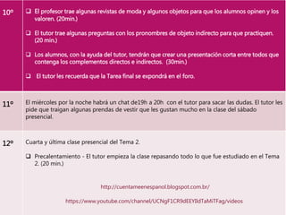 10º  El profesor trae algunas revistas de moda y algunos objetos para que los alumnos opinen y los
valoren. (20min.)
 El tutor trae algunas preguntas con los pronombres de objeto indirecto para que practiquen.
(20 min.)
 Los alumnos, con la ayuda del tutor, tendrán que crear una presentación corta entre todos que
contenga los complementos directos e indirectos. (30min.)
 El tutor les recuerda que la Tarea final se expondrá en el foro.
11º El miércoles por la noche habrá un chat de19h a 20h con el tutor para sacar las dudas. El tutor les
pide que traigan algunas prendas de vestir que les gustan mucho en la clase del sábado
presencial.
12º Cuarta y última clase presencial del Tema 2.
 Precalentamiento - El tutor empieza la clase repasando todo lo que fue estudiado en el Tema
2. (20 min.)
http://cuentameenespanol.blogspot.com.br/
https://www.youtube.com/channel/UCNgF1CR9dEEYIldTaMiTFag/videos
 
