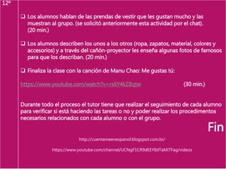 12º
 Los alumnos hablan de las prendas de vestir que les gustan mucho y las
muestran al grupo. (se solicitó anteriormente esta actividad por el chat).
(20 min.)
 Los alumnos describen los unos a los otros (ropa, zapatos, material, colores y
accesorios) y a través del cañón-proyector les enseña algunas fotos de famosos
para que los describan. (20 min.)
 Finaliza la clase con la canción de Manu Chao: Me gustas tú:
https://www.youtube.com/watch?v=rs6Y4kZ8qtw (30 min.)
Durante todo el proceso el tutor tiene que realizar el seguimiento de cada alumno
para verificar si está haciendo las tareas o no y poder realizar los procedimentos
necesarios relacionados con cada alumno o con el grupo.
Fin
http://cuentameenespanol.blogspot.com.br/
https://www.youtube.com/channel/UCNgF1CR9dEEYIldTaMiTFag/videos
 