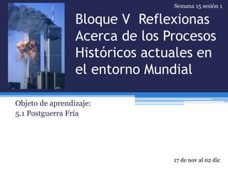 Bloque V Reflexionas
Acerca de los Procesos
Históricos actuales en
el entorno Mundial
Objeto de aprendizaje:
5.1 Postguerra Fría
17 de nov al 02 dic
Semana 15 sesión 1
 