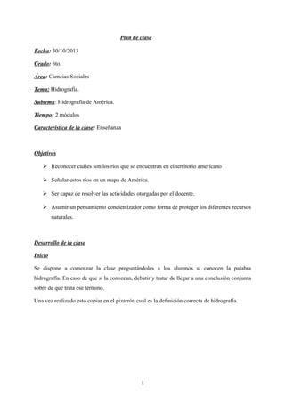 Plan de clase
Fecha: 30/10/2013
Grado: 6to.
Área: Ciencias Sociales
Tema: Hidrografía.
Subtema: Hidrografía de América.
Tiempo: 2 módulos
Característica de la clase: Enseñanza
Objetivos
 Reconocer cuáles son los ríos que se encuentran en el territorio americano
 Señalar estos ríos en un mapa de América.
 Ser capaz de resolver las actividades otorgadas por el docente.
 Asumir un pensamiento concientizador como forma de proteger los diferentes recursos
naturales.
Desarrollo de la clase
Inicio
Se dispone a comenzar la clase preguntándoles a los alumnos si conocen la palabra
hidrografía. En caso de que si la conozcan, debatir y tratar de llegar a una conclusión conjunta
sobre de que trata ese término.
Una vez realizado esto copiar en el pizarrón cual es la definición correcta de hidrografía.
1
 