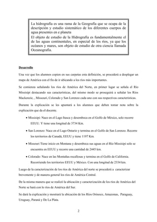 La hidrografía es una rama de la Geografía que se ocupa de la
descripción y estudio sistemático de los diferentes cuerpos de
agua presentes en e planeta
El objeto de estudio de la Hidrografía es fundamentalmente el
de las aguas continentales, en especial de los ríos, ya que los
océanos y mares, son objeto de estudio de otra ciencia llamada
Oceanografía.
Desarrollo
Una vez que los alumnos copien en sus carpetas esta definición, se procederá a desplegar un
mapa de América con el fin de ir ubicando a los ríos más importantes.
Se comienza señalando los ríos de América del Norte, en primer lugar se señala el Río
Missisipi destacando sus características, del mismo modo se proseguirá a señalar los Ríos
Mackenzie, , Missouri, Colorado y San Lorenzo cada uno con sus respectivas características.
Durante la explicación se les apuntará a los alumnos que deben tomar nota sobre la
explicación que da el docente.
• Missisipi: Nace en el Lago Itasca y desemboca en el Golfo de México, solo recorre
EEUU. Y tiene una longitud de 3734 Km.
• San Lorenzo: Nace en el Lago Ontario y termina en el Golfo de San Lorenzo. Recorre
los territorios de Canadá, EEUU y tiene 1197 Km.
• Missouri Tiene inicio en Montana y desemboca sus aguas en el Río Missisipi solo se
encuentra en EEUU y recorre una cantidad de 2445 km.
• Colorado: Nace en las Montañas rocallosas y termina en el Golfo de California.
Recorriendo los territorios EEUU y México. Con una longitud de 2334 km.
Luego de la caracterización de los ríos de América del norte se procederá a caracterizar
brevemente y de manera general los ríos de América Central.
De la misma manera que se realizó la ubicación y caracterización de los ríos de América del
Norte se hará con lo ríos de América del Sur.
Se dará la explicación y mostrará la ubicación de los Ríos Orinoco, Amazonas, Paraguay,
Uruguay, Paraná y De La Plata.
2
 