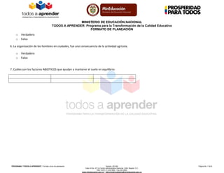 MINISTERIO DE EDUCACIÓN NACIONAL
TODOS A APRENDER: Programa para la Transformación de la Calidad Educativa
FORMATO DE PLANEACIÓN
PROGRAMA “TODOS A APRENDER”: Formato único de planeación Versión: 201304 Página No. 7 de 8
Calle 43 No. 57-14 Centro Administrativo Nacional, CAN, Bogotá, D.C.
PBX: (057) (1) 222 2800 - Fax 222 4953
www.mineducacion.gov.co – atencionalciudadano@mineducacion.gov.co
o Verdadero
o Falso
6. La organización de los hombres en ciudades, fue una consecuencia de la actividad agrícola.
o Verdadero
o Falso
7. Cuáles son los factores ABIOTICOS que ayudan a mantener el suelo en equilibrio:
 