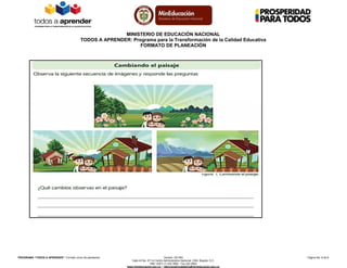 MINISTERIO DE EDUCACIÓN NACIONAL
TODOS A APRENDER: Programa para la Transformación de la Calidad Educativa
FORMATO DE PLANEACIÓN
PROGRAMA “TODOS A APRENDER”: Formato único de planeación Versión: 201304 Página No. 8 de 8
Calle 43 No. 57-14 Centro Administrativo Nacional, CAN, Bogotá, D.C.
PBX: (057) (1) 222 2800 - Fax 222 4953
www.mineducacion.gov.co – atencionalciudadano@mineducacion.gov.co
 