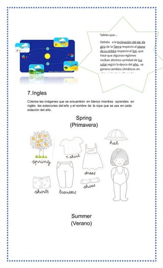 7.Ingles
Colorea las imágenes que se encuentren en blanco mientras aprendes en
inglés las estaciones del año y el nombre de la ropa que se usa en cada
estación del año.
Spring
(Primavera)
Summer
(Verano)
Sabías que…
Debido a la inclinación del eje de
giro de la Tierra respecto al plano
de su órbita respecto al Sol, que
hace que algunasregiones
reciban distinta cantidad de luz
solar según la época del año, se
genera cambios climáticos en
algunoslugares,llamados
Primavera, verano,otoño e invier
no.
 