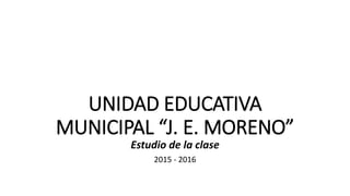 UNIDAD EDUCATIVA
MUNICIPAL “J. E. MORENO”
Estudio de la clase
2015 - 2016
 