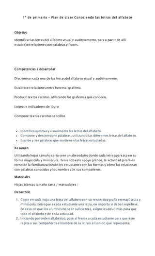 1º de primaria - Plan de clase :Conociendo las letras del alfabeto
Objetivo
Identificar las letras del alfabeto visual y auditivamente, para a partir de allí
establecer relaciones con palabras y frases.
Competencias a desarrollar
Discriminar cada una de las letras del alfabeto visual y auditivamente.
Establecer relaciones entre fonema-grafema.
Producir textos escritos, utilizando los grafemas que conocen.
Logros e indicadores de logro
Compone textos escritos sencillos
 Identifica auditiva y visualmente las letras del alfabeto.
 Compone y descompone palabras, utilizando las diferentes letras del alfabeto.
 Escribe y lee palabras que contienen las letras estudiadas.
Resumen
Utilizando hojas tamaño carta cree un abecedario donde cada letra aparezca en su
forma mayúscula y minúscula. Teniendo este apoyo gráfico, la actividad girará en
torno de la familiarización de los estudiantes con las formas y cómo las relacionan
con palabras conocidas y los nombres de sus compañeros.
Materiales
Hojas blancas tamaño carta / marcadores /
Desarrollo
1. Copie en cada hoja una letra del alfabeto con su respectiva grafía en mayúscula y
minúscula. Entregue a cada estudiante una letra, no importa si deben repetirse.
En caso de que los alumnos no sean suficientes, asígneles dos o más para que
todo el alfabeto esté en la actividad.
2. Iniciando por orden alfabético, pase al frente a cada estudiante para que éste
repita a sus compañeros el nombre de la letra y el sonido que representa;
 