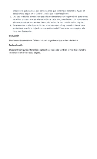 pregúntele qué palabras que conozca cree que contengan esta letra. Ayude al
estudiante a pegar en el tablero la letra que le correspondió.
3. Una vez todas las letras estén pegadas en el tablero o un lugar visible para todos
los niños proceda a repetir la fonación de cada una, asociándola con nombres de
elementos que se encuentren dentro del aula o de uso común en los hogares.
4. Para terminar, cada alumno dirá su nombre en voz alta y pasará al frente para
anotarlo dentro de la hoja de su respectiva inicial. En caso de errores pida a la
clase que los corrija.
Evaluación
Elaborar un inventario de útiles escolares organizado por orden alfabético.
Profundización
Elaborar tres figuras diferentes en plastilina, haciendo también el molde de la letra
inicial del nombre de cada objeto.
 