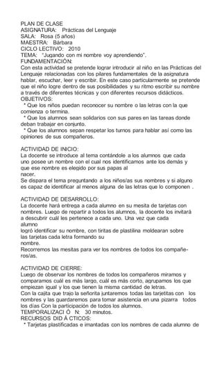 PLAN DE CLASE
ASIGNATURA: Prácticas del Lenguaje
SALA: Rosa (5 años)
MAESTRA: Bárbara
CICLO LECTIVO: 2010
TEMA: “Jugando con mi nombre voy aprendiendo”.
FUNDAMENTACIÓN:
Con esta actividad se pretende lograr introducir al niño en las Prácticas del
Lenguaje relacionadas con los pilares fundamentales de la asignatura
hablar, escuchar, leer y escribir. En este caso particularmente se pretende
que el niño logre dentro de sus posibilidades y su ritmo escribir su nombre
a través de diferentes técnicas y con diferentes recursos didácticos.
OBJETIVOS:
* Que los niños puedan reconocer su nombre o las letras con la que
comienza o termina.
* Que los alumnos sean solidarios con sus pares en las tareas donde
deban trabajar en conjunto.
* Que los alumnos sepan respetar los turnos para hablar así como las
opiniones de sus compañeros.
ACTIVIDAD DE INICIO:
La docente se introduce al tema contándole a los alumnos que cada
uno posee un nombre con el cual nos identificamos ante los demás y
que ese nombre es elegido por sus papas al
nacer.
Se dispara el tema preguntando a los niños/as sus nombres y si alguno
es capaz de identificar al menos alguna de las letras que lo componen .
ACTIVIDAD DE DESARROLLO:
La docente hará entrega a cada alumno en su mesita de tarjetas con
nombres. Luego de repartir a todos los alumnos, la docente los invitará
a descubrir cuál les pertenece a cada uno. Una vez que cada
alumno
logró identificar su nombre, con tiritas de plastilina moldearan sobre
las tarjetas cada letra formando su
nombre.
Recorremos las mesitas para ver los nombres de todos los compañe-
ros/as.
ACTIVIDAD DE CIERRE:
Luego de observar los nombres de todos los compañeros miramos y
comparamos cuál es más largo, cuál es más corto, agrupamos los que
empiezan igual y los que tienen la misma cantidad de letras.
Con la cajita que trajo la señorita juntaremos todas las tarjetitas con los
nombres y las guardaremos para tomar asistencia en una pizarra todos
los días Con la participación de todos los alumnos.
TEMPORALIZACI Ó N: 30 minutos.
RECURSOS DID Á CTICOS:
* Tarjetas plastificadas e imantadas con los nombres de cada alumno de
 