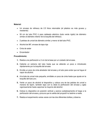 Material:
• Un envase de refresco de 2.5 litros retornable (el plástico es más grueso y
resistente)
• 50 cm de tubo PVC ó para cableado eléctrico (tubo verde rígido) de diámetro
similar al diámetro interior de la boquilla del refresco.
• 2 pelotas de unicel de diámetro similar y menor al del tubo PVC.
• Alcohol de 96º, envase de tapa roja
• Cinta de aislar
• Encendedor
Procedimiento:
1. Realiza una perforación a 3 cm de la base por un costado del envase.
2. Calienta un extremo del tubo hasta que se ablande un poco e introdúcelo
rápidamente por la boquilla del envase
3. Enrolla un poco de cinta alrededor del envase y el tubo para evitar que se fugue el
vapor de alcohol.
4. A la bola de unicel más pequeña, enróllale un poco de cinta hasta que ajuste en la
boquilla del tubo pvc.
5. Vierte un poco de alcohol al dispositivo y coloca una de las pelotas de unicel a
manera de tapón, también tapa con tu dedo la perforación del envase y agita
vigorosamente hasta vaporizar la mayoría del alcohol.
6. Coloca tu dispositivo en posición vertical y acerca cuidadosamente el fuego a la
perforación del envase y procura que la salida del proyectil no lastime a nadie.
7. Realiza el experimento varias veces con las dos diferentes bolitas y observa.
 