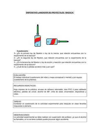 DISPOSITIVO LANZADOR DE PROYECTILES “BAZUCA”
Cuestionario:
1.- ¿En la primera ley de Newton o ley de la inercia, que relación encuentras con tu
experimento de la bazuca?
2.- ¿En la segunda ley de Newton, que relación encuentras con tu experimento de la
bazuca?
3.- ¿En la tercera ley de Newton o ley de acción y reacción que relación encuentras con tu
experimento de la bazuca?
4.- ¿Cuál de las 2 pelotas se elevó más y por qué?
EVALUACIÓN:
El trabajo individual (cuestionario del video y mapa conceptual o mental) y por equipo
(cuestionario de la práctica).
RECURSOS DIDÁCTICOS:
Hoja impresa de la práctica, envase de refresco retornable, tubo PVC ó para cableado
eléctrico, pelotas de unicel, alcohol de 96º, cinta de aislar, encendedor, dispositivas y
video.
TAREAS:
Contestar el cuestionario de la actividad experimental para después en clase llevarlas
respuestas a plenaria.
OBSERVACIONES:
La actividad experimental se debe realizar con supervisión del profesor, ya que el alcohol
es flamable y si no se tiene cuidado puede provocar algún accidente.
 