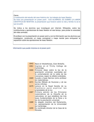 Cierre:
La explicación del estudio del caso histórico de los trabajos de Isaac Newton.
Se hará una presentación en power point . OJO ALUMNOS, ES SOBRE LA LABOR
CIENTIFICA DE NEWTON, la presentación que hicieron sobre la vida y familia no es lo
que se pidió.
Se indica a los alumnos que investiguen por internet, Wikipedia, sobre las
contribuciones y aportaciones de Isaac Newton en ese tiempo, para probar la veracidad
del video animado.
El profesor con la presentación en power point y con la información que los alumnos que
investigaron, construirán un mapa conceptual o mapa mental para enriquecer la
exposición sobre las aportaciones de Isaac Newton.
Información que puede incluirse en el power point
1642 Nace en Woolsthorpe, Gran Bretaña.
1661 Ingresa en el Trinity College de
Cambridge.
1666 Primeras ideas sobre la ley de la
gravitación universal, suscitadas por
la contemplación de la caída de las
manzanas, según la célebre anécdota.
1669 Sucede a Isaac Barrow como profesor
de matemáticas.
1671 Escribe Método de fluxiones y de las
series infinitas.
1675 Lectura en la Royal Society de su
H i p ó t e s i s p a r a e x p l i c a r l a s
propiedades de la luz.
1687 Primera edición de los Principios
matemáticos de la filosofía de la
naturaleza, en que establece las tres
leyes fundamentales de la física y la
ley de la gravitación universal.
1688 Es elegido miembro del Parlamento,
en representación de la Universidad
de Cambridge.
1699 Es nombrado director de la Casa de la
Moneda.
 