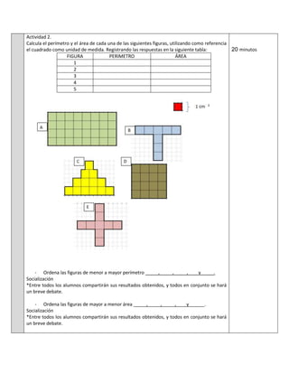 Actividad 2.
Calcula el perímetro y el área de cada una de las siguientes figuras, utilizando como referencia
el cuadrado como unidad de medida. Registrando las respuestas en la siguiente tabla:
FIGURA PERIMETRO ÁREA
1
2
3
4
5
- Ordena las figuras de menor a mayor perímetro _____,_____,_____,____y_____.
Socialización
*Entre todos los alumnos compartirán sus resultados obtenidos, y todos en conjunto se hará
un breve debate.
- Ordena las figuras de mayor a menor área _____,_____,_____,____y______.
Socialización
*Entre todos los alumnos compartirán sus resultados obtenidos, y todos en conjunto se hará
un breve debate.
20 minutos
 