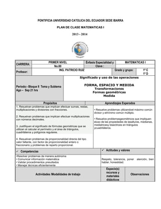 PONTIFICIA UNIVERSIDAD CATOLICA DEL ECUADOR SEDE IBARRA
PLAN DE CLASE MATEMATICAS I

2013 - 2014

PRIMER NIVEL
MATEMATICAS I
Énfasis Especialidad y
Clave :
No.80
ING. PATRICIO RUIZ
Grado y grupo:
1º C
1º D

CARRERA:
Profesor:

Significado y uso de las operaciones

Periodo:- Bloque II Tema y Subtema
Ago – Sep 21 hrs

FORMA, ESPACIO Y MEDIDA

Propósitos
1. Resuelvan problemas que implican efectuar sumas, restas,
multiplicaciones y divisiones con fracciones.
2. Resuelvan problemas que implican efectuar multiplicaciones
con números decimales.
3. Justifiquen el significado de fórmulas geométricas que se
utilizan al calcular el perímetro y el área de triángulos,
cuadriláteros y polígonos regulares.

Transformaciones
Formas geométricas
Medida

Aprendizajes Esperados
• Resuelve problemas utilizandoel máximo común
divisor y elmínimo común múltiplo.
• Resuelve problemasgeométricos que impliquen
eluso de las propiedades de lasalturas, medianas,
mediatricesy bisectrices en triángulos
ycuadriláteros.

4. Resuelvan problemas de proporcionalidad directa del tipo
valor faltante, con factor de proporcionalidad entero o
fraccionario y problemas de reparto proporcional.


Competencias

•Resolver problemas de manera autónoma
• Comunicar información matemática
• Validar procedimientos yresultados
• Manejar técnicas eficientemente

Actividades /Modalidades de trabajo

 Actitudes y valores
Respeto, tolerancia, poner
hablar, honestidad.

Espacio(s)
recursos y
materiales
didácticos

atención, bien

Observaciones

 