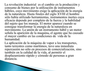 La revolución industrial es el cambio en la producción y
consumo de bienes por la utilización de instrumentos
hábiles, cuyo movimiento exige la aplicación de la energía
de la naturaleza. Hasta finales del siglo XVIII el hombre
sólo había utilizado herramientas, instrumentos inertes cuya
eficacia depende por completo de la fuerza y la habilidad
del sujeto que los maneja. El motor aparece cuando se
consigue transformar la energía de la naturaleza en
movimiento. La unión de un instrumento hábil y un motor
señala la aparición de la maquina, el agente que ha causado
el mayor cambio en las condiciones de vida de la
humanidad.
La aplicación de la máquina de vapor a los transportes,
tanto terrestres como marítimos, tuvo una inmediata
repercusión no sólo en procesos de comercialización, sino
también en la calidad de la vida, al permitir el
desplazamiento rápido y cómodo de personas a gran
distancia.
 