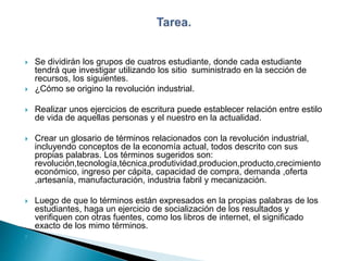  Se dividirán los grupos de cuatros estudiante, donde cada estudiante
tendrá que investigar utilizando los sitio suministrado en la sección de
recursos, los siguientes.
 ¿Cómo se origino la revolución industrial.
 Realizar unos ejercicios de escritura puede establecer relación entre estilo
de vida de aquellas personas y el nuestro en la actualidad.
 Crear un glosario de términos relacionados con la revolución industrial,
incluyendo conceptos de la economía actual, todos descrito con sus
propias palabras. Los términos sugeridos son:
revolución,tecnología,técnica,produtividad,producion,producto,crecimiento
económico, ingreso per cápita, capacidad de compra, demanda ,oferta
,artesanía, manufacturación, industria fabril y mecanización.
 Luego de que lo términos están expresados en la propias palabras de los
estudiantes, haga un ejercicio de socialización de los resultados y
verifiquen con otras fuentes, como los libros de internet, el significado
exacto de los mimo términos.

 