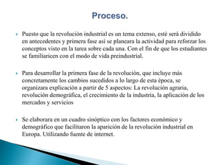  Puesto que la revolución industrial es un tema extenso, esté será dividido
en antecedentes y primera fase así se planeara la actividad para reforzar los
conceptos visto en la tarea sobre cada una. Con el fin de que los estudiantes
se familiaricen con el modo de vida preindustrial.
 Para desarrollar la primera fase de la revolución, que incluye más
concretamente los cambios sucedidos a lo largo de esta época, se
organizara explicación a partir de 5 aspectos: La revolución agraria,
revolución demográfica, el crecimiento de la industria, la aplicación de los
mercados y servicios
 Se elaborara en un cuadro sinóptico con los factores económico y
demográfico que facilitaron la aparición de la revolución industrial en
Europa. Utilizando fuente de internet.
 